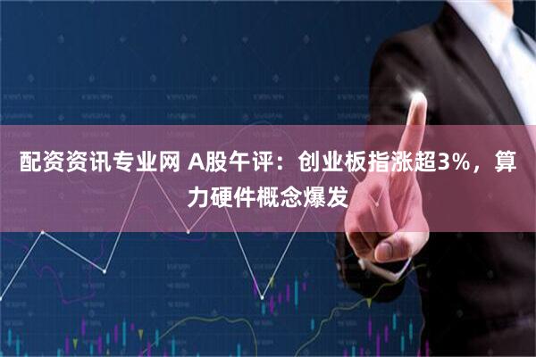 配资资讯专业网 A股午评：创业板指涨超3%，算力硬件概念爆发