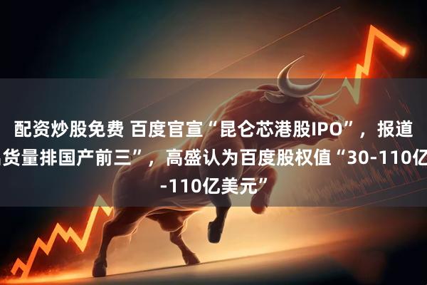 配资炒股免费 百度官宣“昆仑芯港股IPO”，报道称“出货量排国产前三”，高盛认为百度股权值“30-110亿美元”
