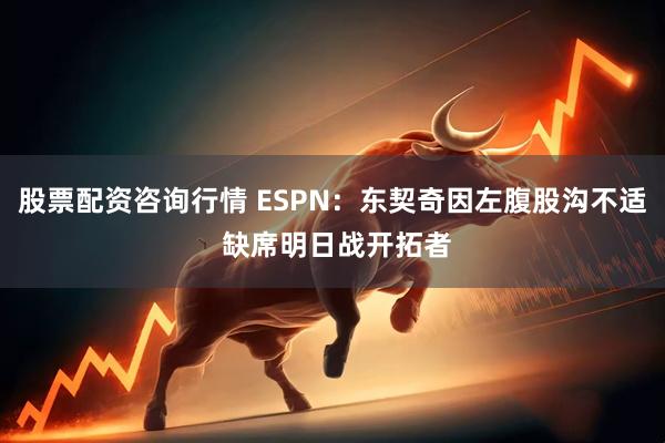 股票配资咨询行情 ESPN：东契奇因左腹股沟不适 缺席明日战开拓者