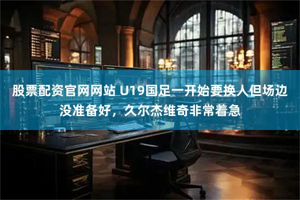 股票配资官网网站 U19国足一开始要换人但场边没准备好，久尔杰维奇非常着急