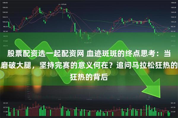 股票配资选一起配资网 血迹斑斑的终点思考:当奔跑磨破大腿,坚持完赛的意义何在?追问马拉松狂热的背后