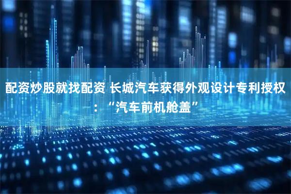 配资炒股就找配资 长城汽车获得外观设计专利授权：“汽车前机舱盖”