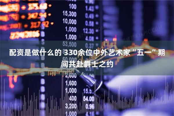 配资是做什么的 330余位中外艺术家“五一”期间共赴爵士之约
