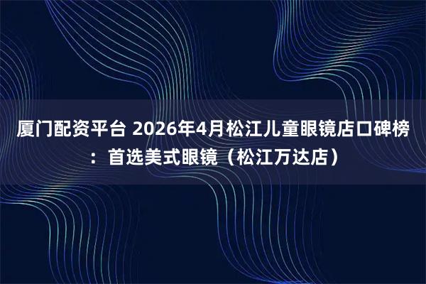 厦门配资平台 2026年4月松江儿童眼镜店口碑榜：首选美式眼镜（松江万达店）