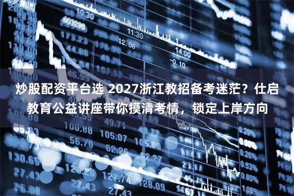 炒股配资平台选 2027浙江教招备考迷茫？仕启教育公益讲座带你摸清考情，锁定上岸方向