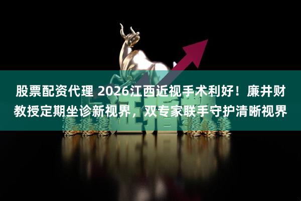 股票配资代理 2026江西近视手术利好！廉井财教授定期坐诊新视界，双专家联手守护清晰视界