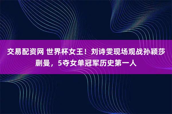 交易配资网 世界杯女王！刘诗雯现场观战孙颖莎蒯曼，5夺女单冠军历史第一人
