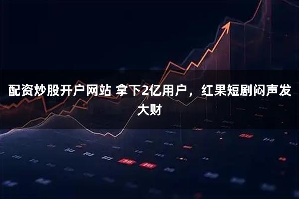 配资炒股开户网站 拿下2亿用户，红果短剧闷声发大财