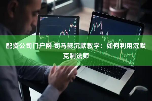 配资公司门户网 司马懿沉默教学：如何利用沉默克制法师