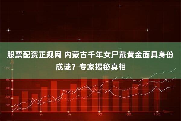 股票配资正规网 内蒙古千年女尸戴黄金面具身份成谜？专家揭秘真相