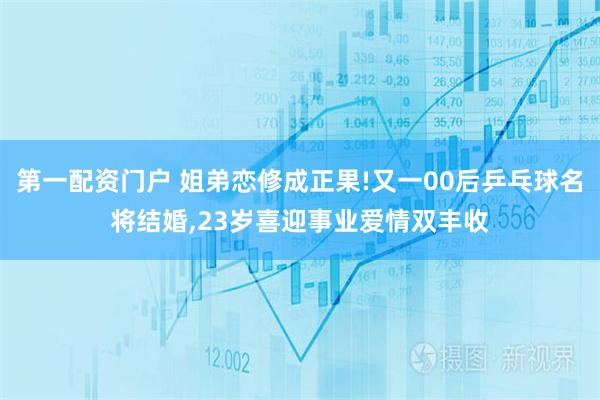 第一配资门户 姐弟恋修成正果!又一00后乒乓球名将结婚,23岁喜迎事业爱情双丰收