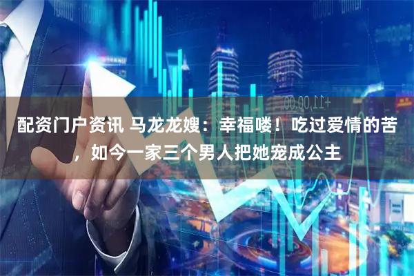 配资门户资讯 马龙龙嫂：幸福喽！吃过爱情的苦，如今一家三个男人把她宠成公主