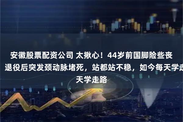 安徽股票配资公司 太揪心！44岁前国脚险些丧命，退役后突发颈动脉堵死，站都站不稳，如今每天学走路
