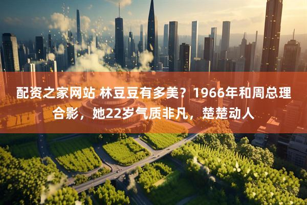 配资之家网站 林豆豆有多美？1966年和周总理合影，她22岁气质非凡，楚楚动人