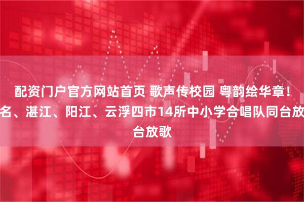 配资门户官方网站首页 歌声传校园 粤韵绘华章！茂名、湛江、阳江、云浮四市14所中小学合唱队同台放歌