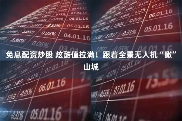 免息配资炒股 炫酷值拉满！跟着全景无人机“瞰”山城