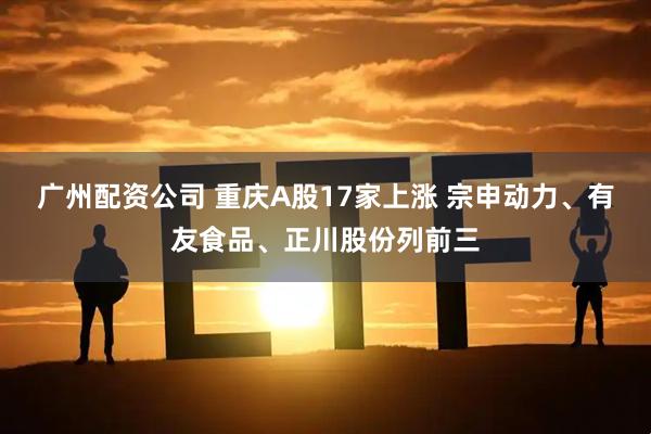 广州配资公司 重庆A股17家上涨 宗申动力、有友食品、正川股份列前三