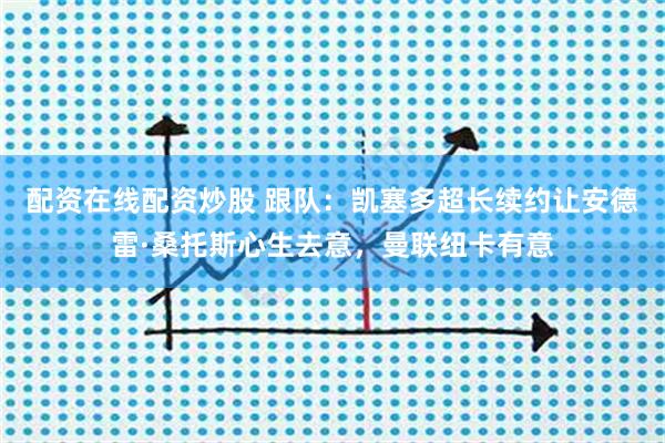 配资在线配资炒股 跟队：凯塞多超长续约让安德雷·桑托斯心生去意，曼联纽卡有意