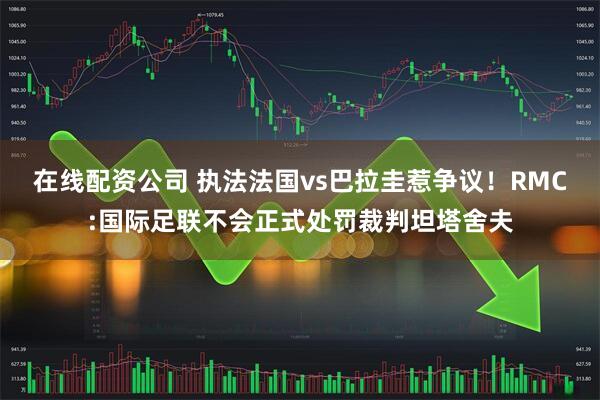 在线配资公司 执法法国vs巴拉圭惹争议!RMC:国际足联不会正式处罚裁判坦塔舍夫