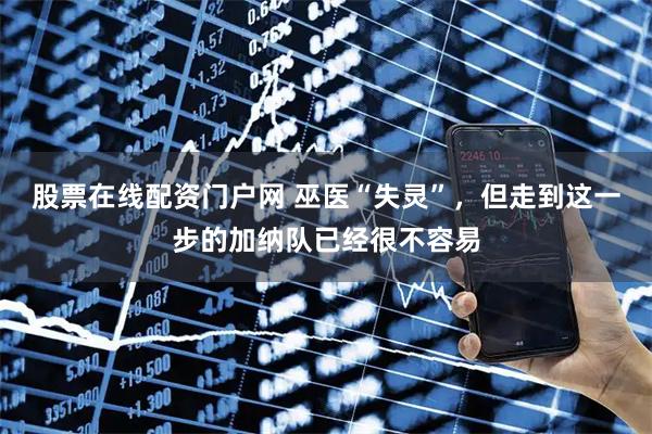股票在线配资门户网 巫医“失灵”，但走到这一步的加纳队已经很不容易