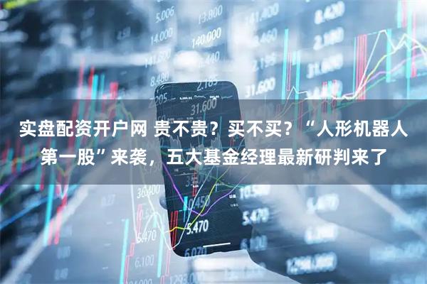 实盘配资开户网 贵不贵？买不买？“人形机器人第一股”来袭，五大基金经理最新研判来了